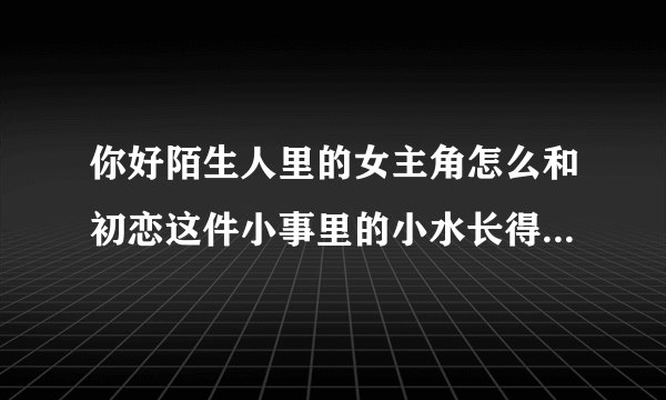 你好陌生人里的女主角怎么和初恋这件小事里的小水长得那么像？