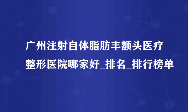 广州注射自体脂肪丰额头医疗整形医院哪家好_排名_排行榜单