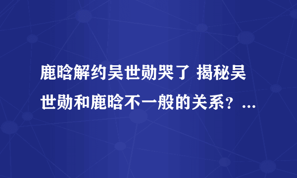 鹿晗解约吴世勋哭了 揭秘吴世勋和鹿晗不一般的关系？_飞外网