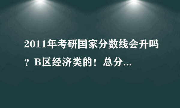 2011年考研国家分数线会升吗？B区经济类的！总分数线去年320，今年会更高吗？