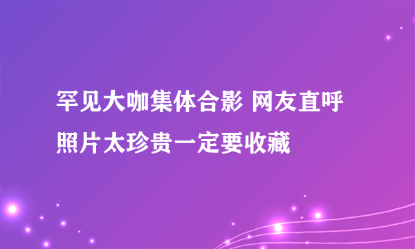 罕见大咖集体合影 网友直呼照片太珍贵一定要收藏