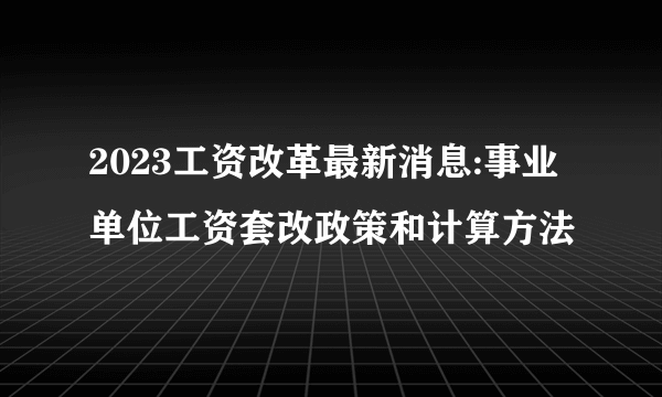 2023工资改革最新消息:事业单位工资套改政策和计算方法