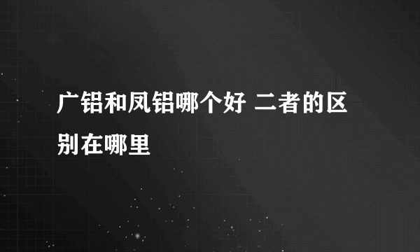 广铝和凤铝哪个好 二者的区别在哪里