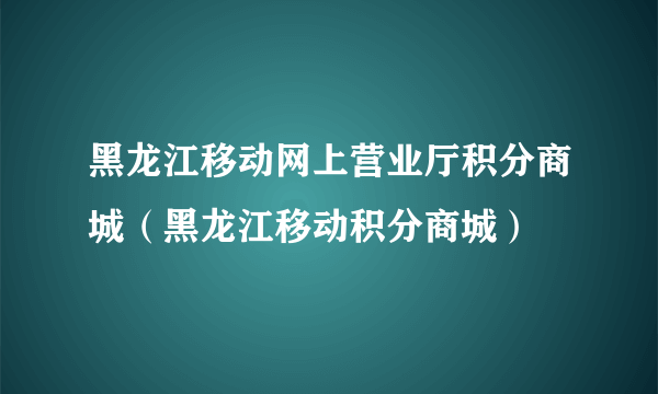 黑龙江移动网上营业厅积分商城（黑龙江移动积分商城）