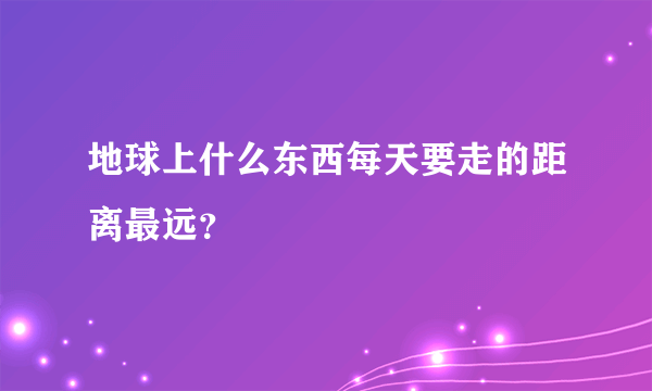 地球上什么东西每天要走的距离最远？