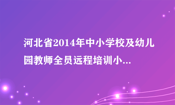 河北省2014年中小学校及幼儿园教师全员远程培训小学英语要培训多长时间