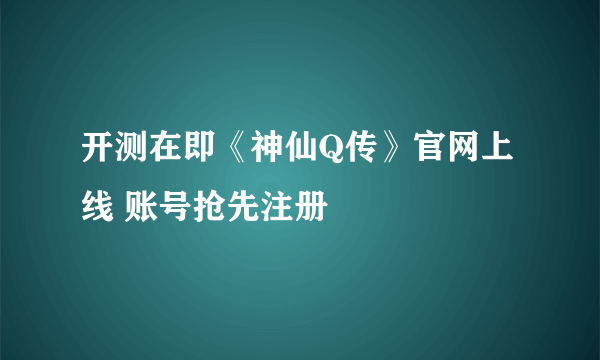 开测在即《神仙Q传》官网上线 账号抢先注册