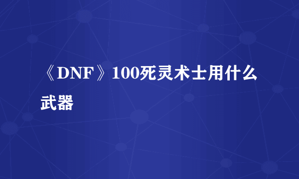 《DNF》100死灵术士用什么武器