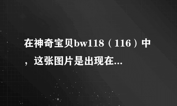 在神奇宝贝bw118（116）中，这张图片是出现在第一部第几集