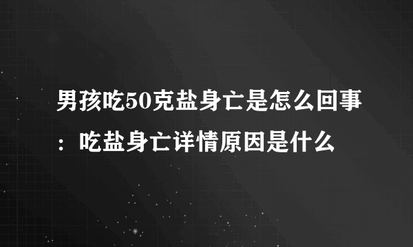 男孩吃50克盐身亡是怎么回事：吃盐身亡详情原因是什么