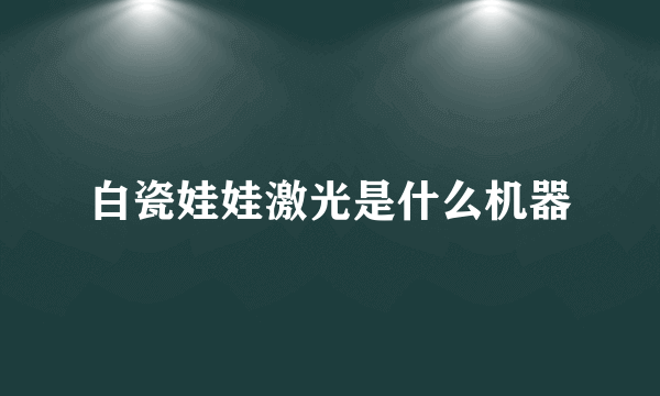 白瓷娃娃激光是什么机器