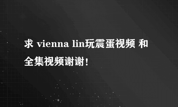 求 vienna lin玩震蛋视频 和全集视频谢谢！