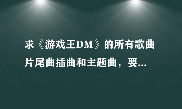 求《游戏王DM》的所有歌曲 片尾曲插曲和主题曲，要完整清楚的