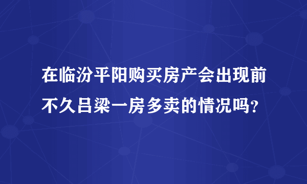 在临汾平阳购买房产会出现前不久吕梁一房多卖的情况吗？