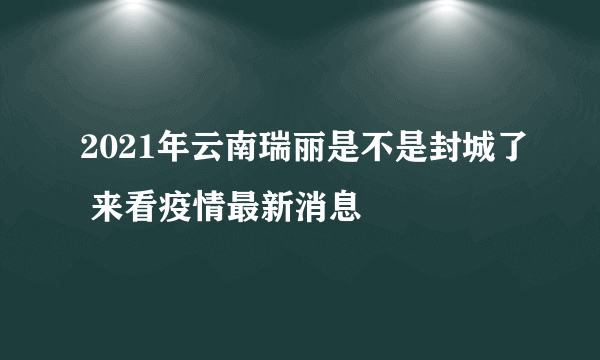 2021年云南瑞丽是不是封城了 来看疫情最新消息