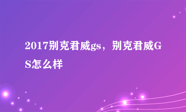 2017别克君威gs，别克君威GS怎么样