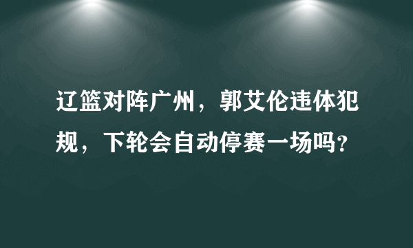 辽篮对阵广州，郭艾伦违体犯规，下轮会自动停赛一场吗？