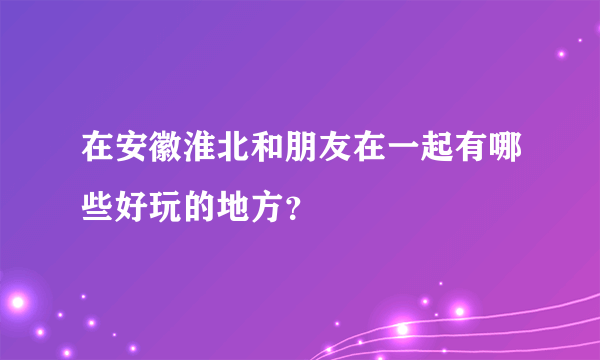 在安徽淮北和朋友在一起有哪些好玩的地方？