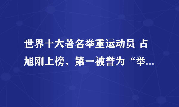 世界十大著名举重运动员 占旭刚上榜，第一被誉为“举坛神童”