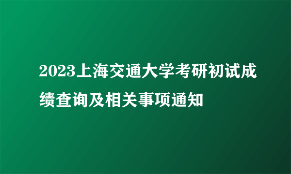 2023上海交通大学考研初试成绩查询及相关事项通知