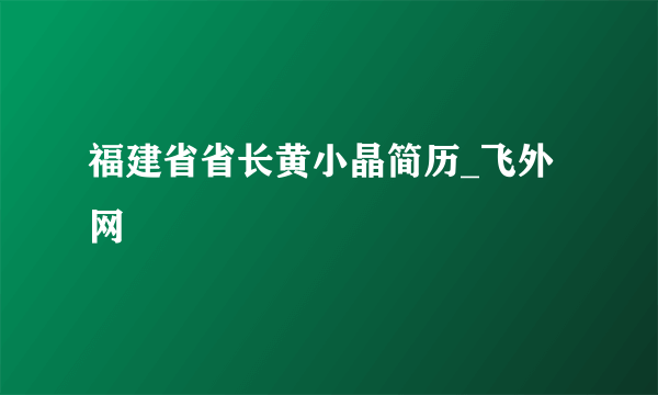 福建省省长黄小晶简历_飞外网