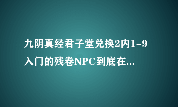 九阴真经君子堂兑换2内1-9入门的残卷NPC到底在哪。别跟我说程遗墨，她换不了，点了N次，知道的说下