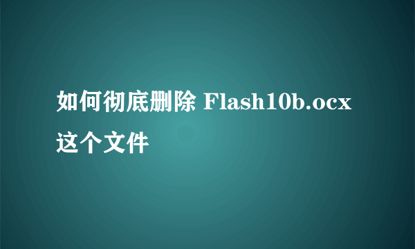 如何彻底删除 Flash10b.ocx 这个文件