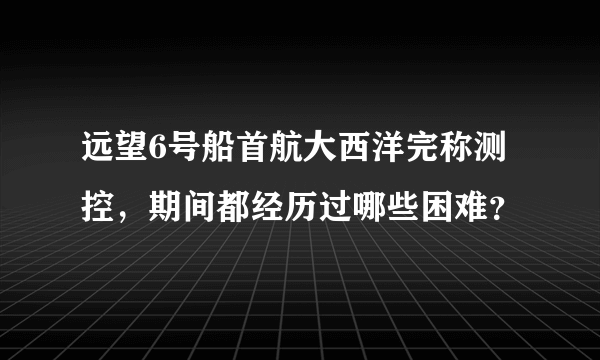 远望6号船首航大西洋完称测控，期间都经历过哪些困难？