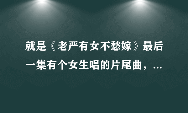 就是《老严有女不愁嫁》最后一集有个女生唱的片尾曲，请问那个女生叫什么名字，知道告诉你下，谢谢！