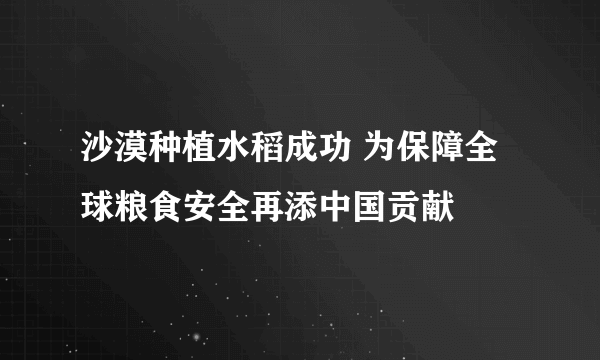 沙漠种植水稻成功 为保障全球粮食安全再添中国贡献