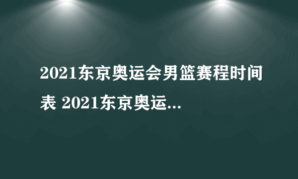 2021东京奥运会男篮赛程时间表 2021东京奥运会男篮比赛时间一览