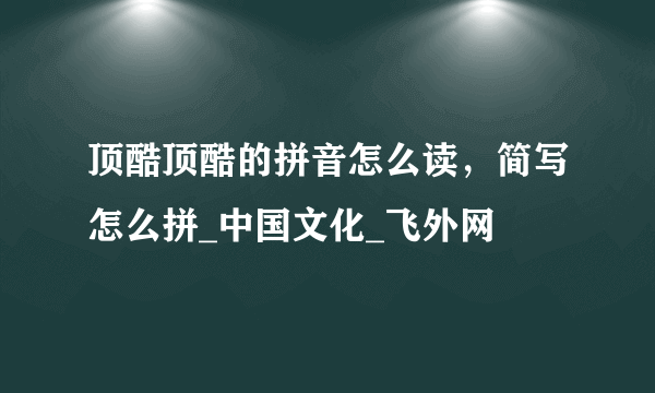 顶酷顶酷的拼音怎么读，简写怎么拼_中国文化_飞外网