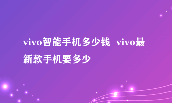 vivo智能手机多少钱  vivo最新款手机要多少