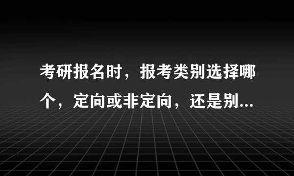 考研报名时，报考类别选择哪个，定向或非定向，还是别的，有什么不同，具体解释一下，谢啦