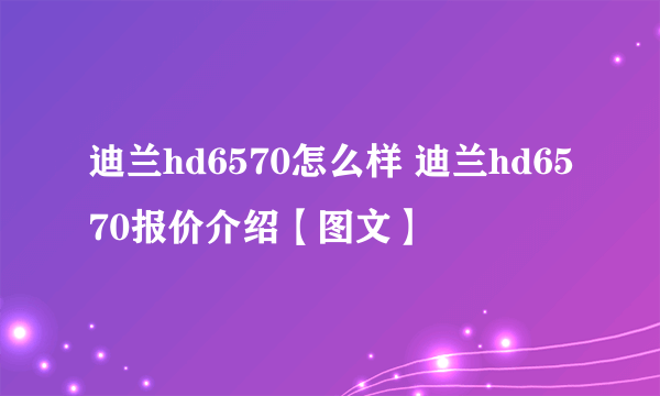 迪兰hd6570怎么样 迪兰hd6570报价介绍【图文】