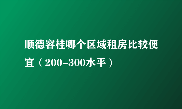 顺德容桂哪个区域租房比较便宜（200-300水平）