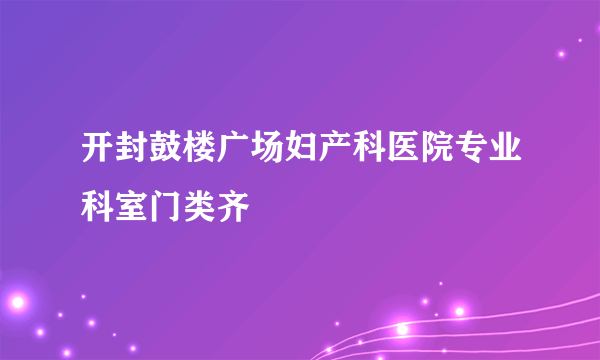 开封鼓楼广场妇产科医院专业科室门类齐