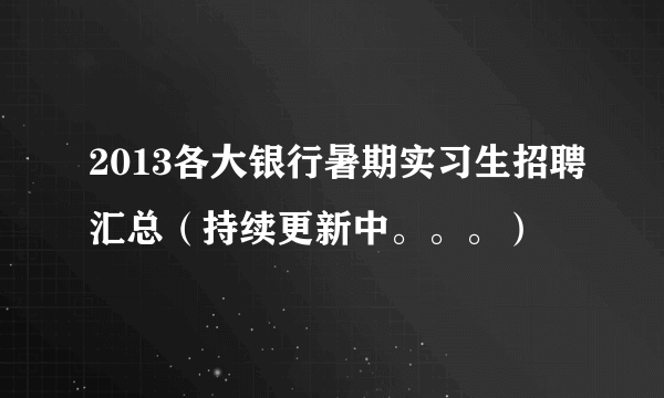 2013各大银行暑期实习生招聘汇总（持续更新中。。。）