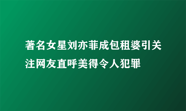 著名女星刘亦菲成包租婆引关注网友直呼美得令人犯罪