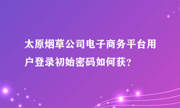 太原烟草公司电子商务平台用户登录初始密码如何获？