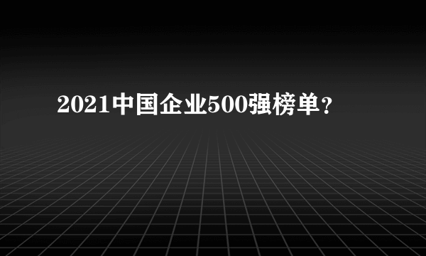 2021中国企业500强榜单？