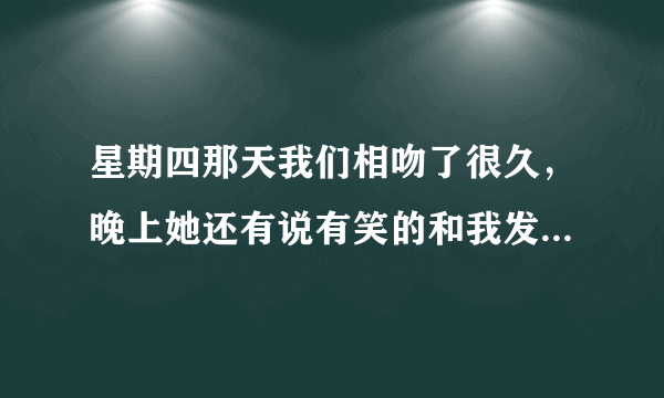 星期四那天我们相吻了很久，晚上她还有说有笑的和我发短信，到了星期五她就不怎么理我了，到了晚上直接...