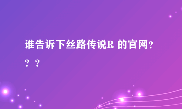 谁告诉下丝路传说R 的官网？？？