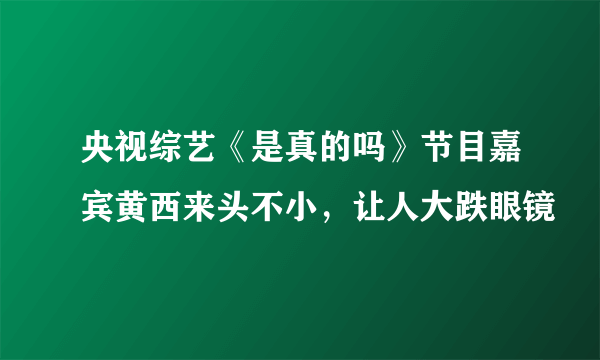 央视综艺《是真的吗》节目嘉宾黄西来头不小，让人大跌眼镜