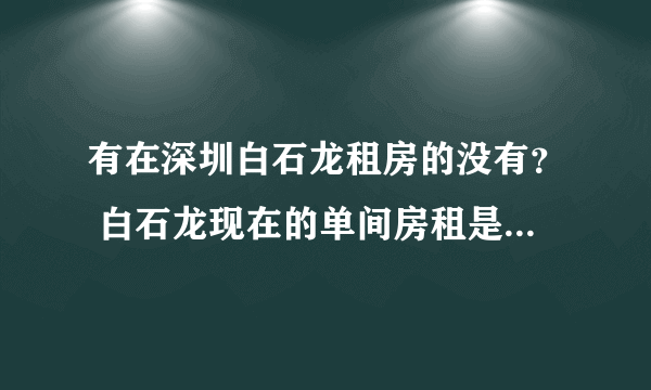 有在深圳白石龙租房的没有？ 白石龙现在的单间房租是多少？ 在那个地方？ 高分求详解？