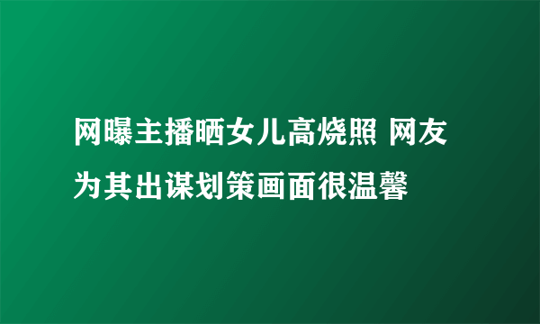 网曝主播晒女儿高烧照 网友为其出谋划策画面很温馨