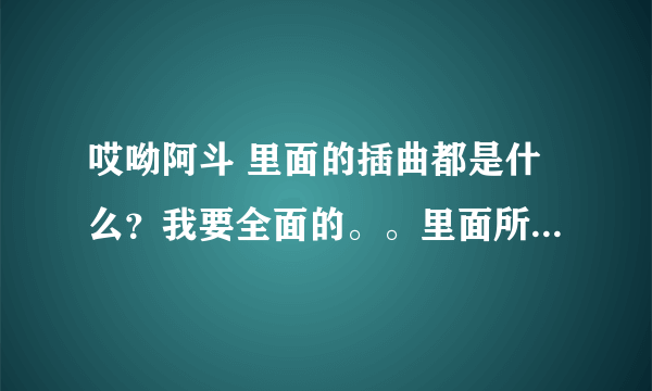 哎呦阿斗 里面的插曲都是什么？我要全面的。。里面所有的插曲 谢谢 忒好的听的那个！！