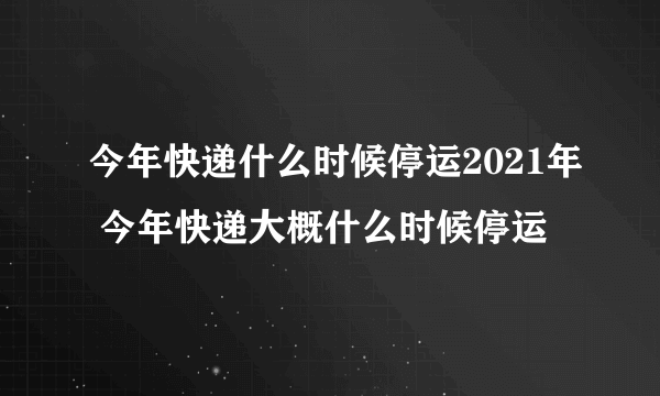 今年快递什么时候停运2021年 今年快递大概什么时候停运