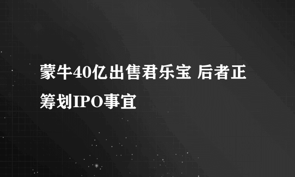 蒙牛40亿出售君乐宝 后者正筹划IPO事宜