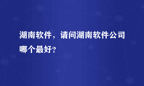 湖南软件，请问湖南软件公司哪个最好？